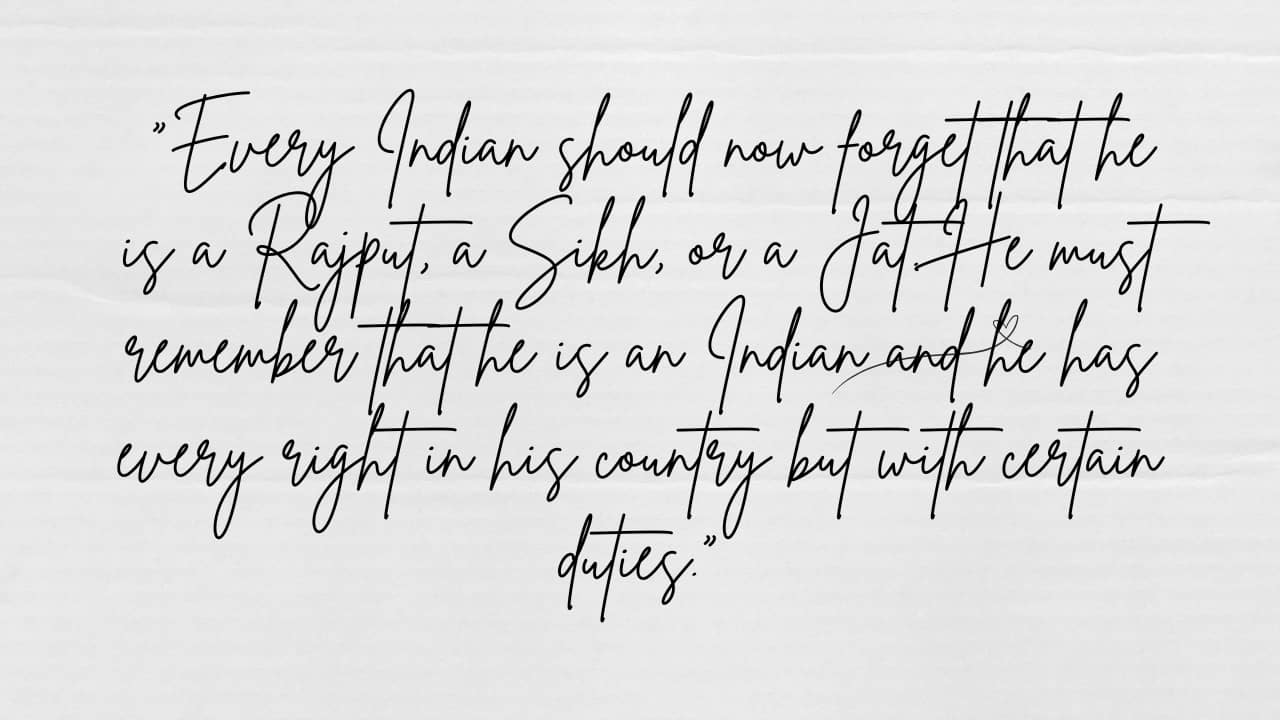 “Every Indian should now forget that he is a Rajput, a Sikh, or a Jat. He must remember that he is an Indian and he has every right in his country but with certain duties.”