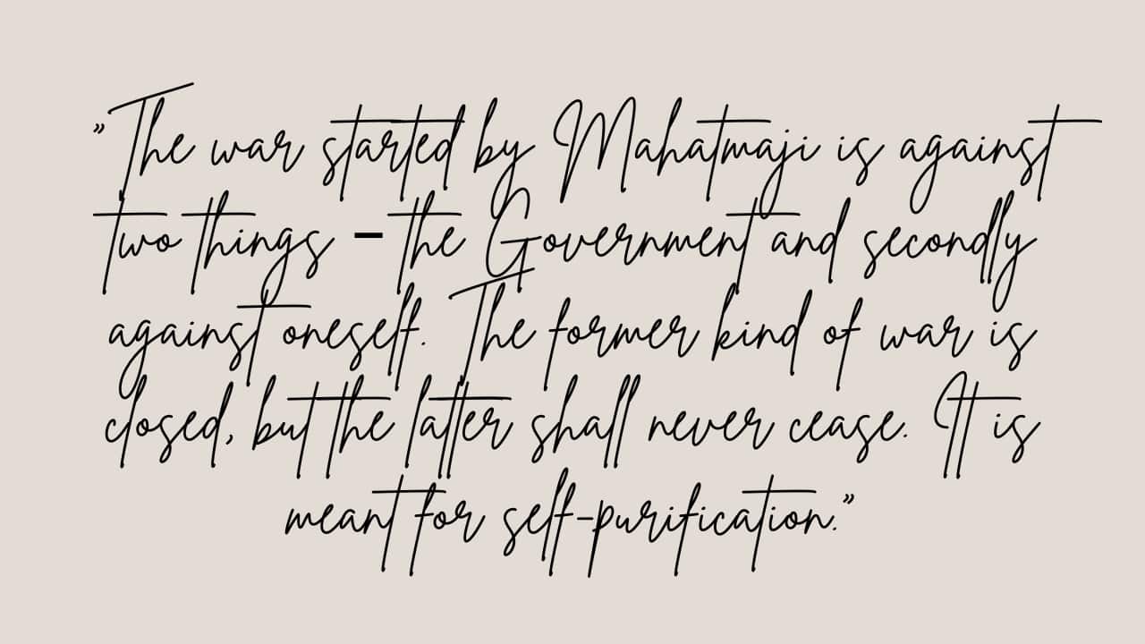 “The war started by Mahatmaji is against two things – the Government and secondly against oneself. The former kind of war is closed, but the latter shall never cease. It is meant for self-purification.”