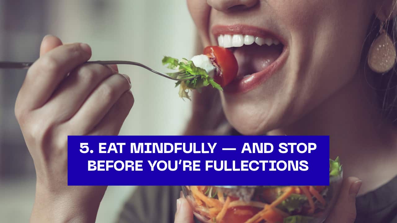 5. Eat Mindfully — and Stop Before You’re Full  Follow Hara Hachi Bu, the Okinawan rule of eating until you’re 80% full. This mindful eating habit helps maintain a healthy weight, reduces disease risk, and fosters gratitude for every meal.