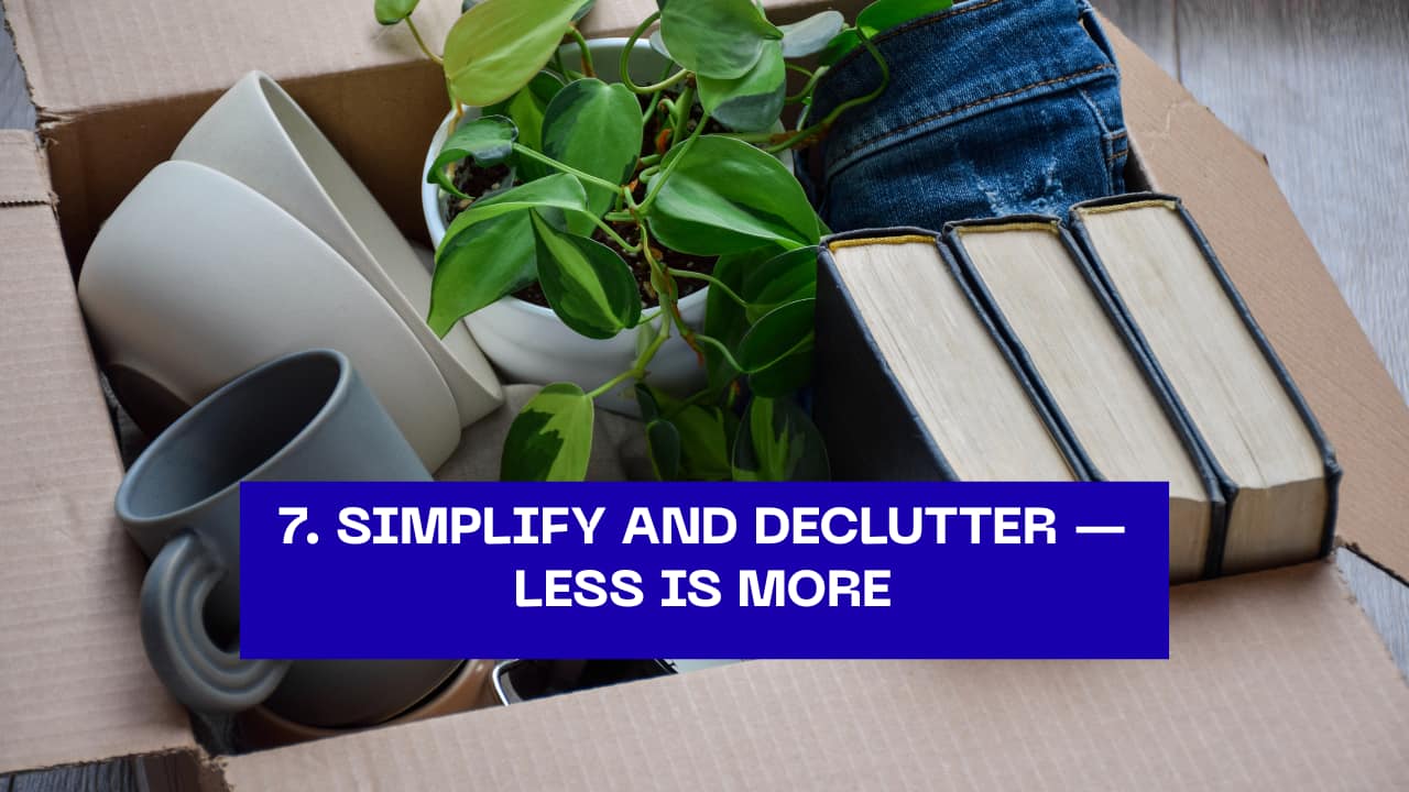 7. Simplify and Declutter — Less Is More  Minimalism isn’t about owning nothing; it’s about cherishing what truly matters. Clear your space, clear your mind, and let go of the excess that weighs you down.