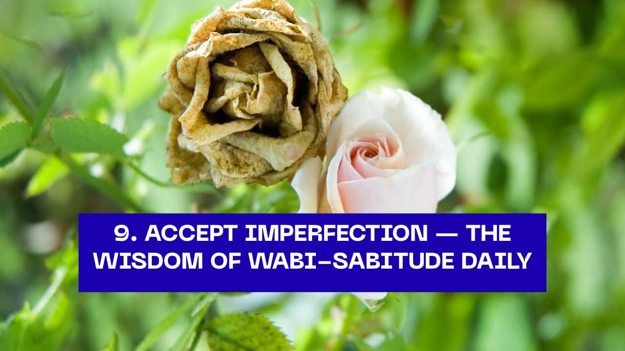 9. Accept Imperfection — The Wisdom of Wabi-Sabi  Life is imperfect, and that’s what makes it beautiful. Wabi-sabi teaches us to embrace flaws, cracks, and changes as part of our journey. Instead of chasing perfection, cherish authenticity.