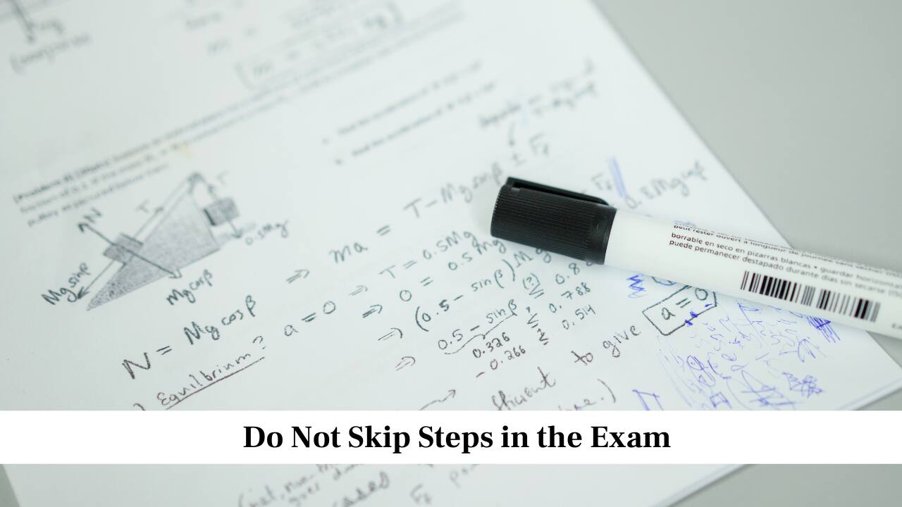 Do Not Skip Steps in the Exam<br />Always show your working steps clearly in the answer sheet. Even if you know the answer, the examiner needs to see how you arrived at it. Writing clean steps increases your marks, as many questions carry step wise marking. Clear presentation also helps you avoid mistakes, because you can check your method again while writing it.