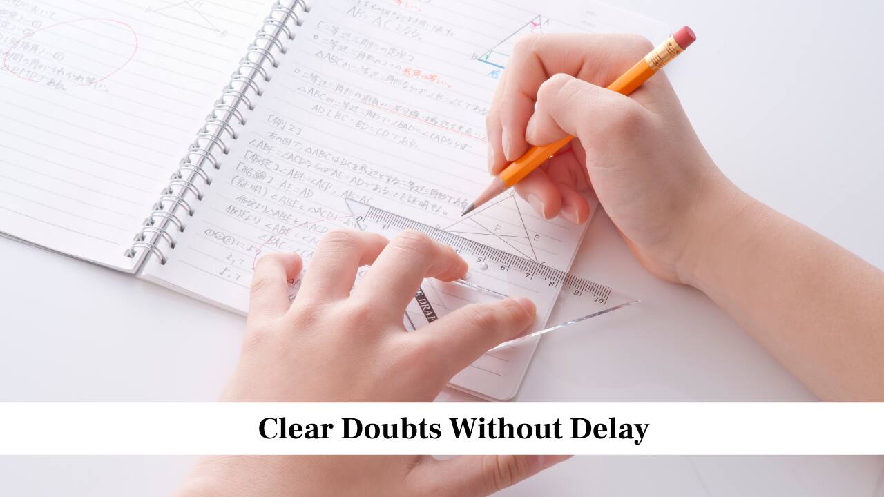 Clear Doubts Without Delay<br />Whenever you face difficulty with a concept or problem, get your doubt solved as soon as possible. Ask your teacher, discuss with classmates or look at trusted study material. Do not continue studying with confusion, because it weakens your understanding of the chapter. When you clear doubts immediately, you build a strong base and stay confident throughout your preparation.