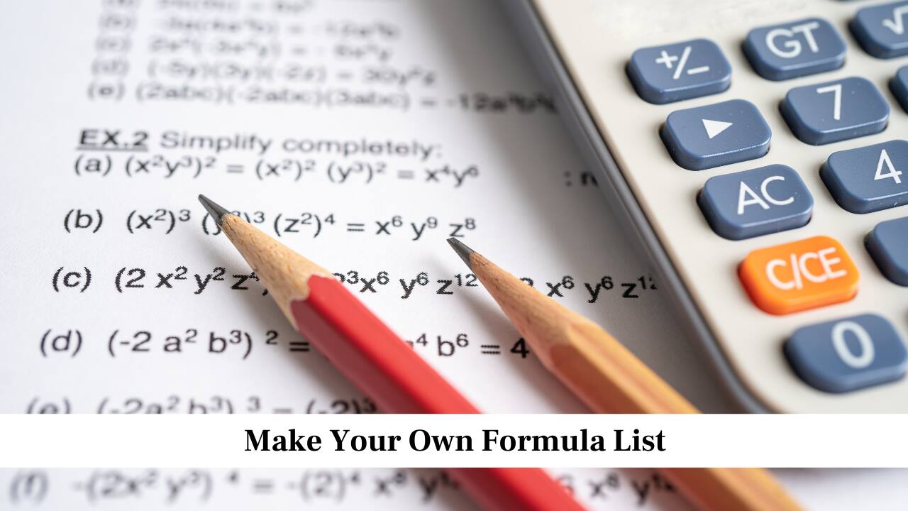 Make Your Own Formula List<br />Create a separate notebook where you write all formulas chapter-wise. Review this notebook every day, especially during revision. This habit makes it easier to recall formulas quickly in the exam. Writing formulas in your own handwriting helps you remember them better, and having them all in one place saves time when revising before the test.